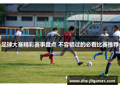 足球大赛精彩赛事盘点 不容错过的必看比赛推荐 足球大赛精彩赛事盘点 不容错过的必看比赛推荐
