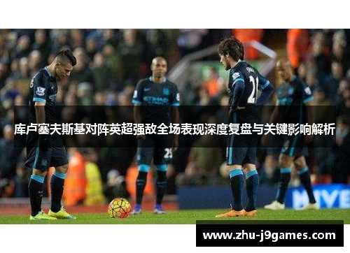 库卢塞夫斯基对阵英超强敌全场表现深度复盘与关键影响解析