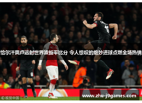 恰尔汗奥卢远射世界波扳平比分 令人惊叹的绝妙进球点燃全场热情