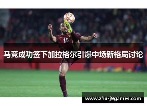 马竞成功签下加拉格尔引爆中场新格局讨论 马竞成功签下加拉格尔引爆中场新格局讨论